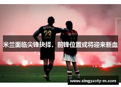 米兰面临尖锋抉择，前锋位置或将迎来新血