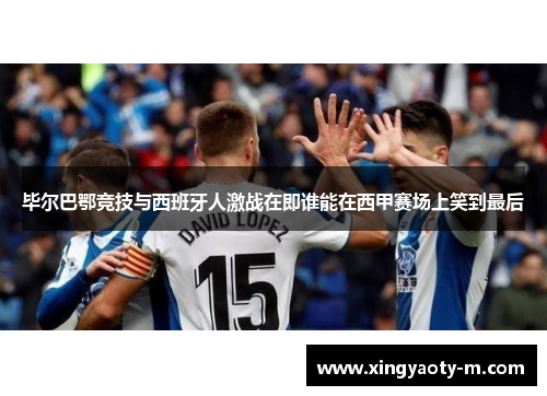 毕尔巴鄂竞技与西班牙人激战在即谁能在西甲赛场上笑到最后