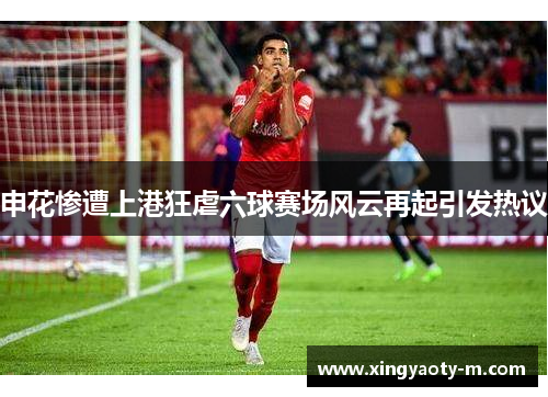 申花惨遭上港狂虐六球赛场风云再起引发热议